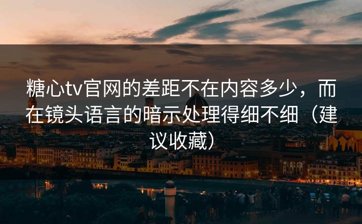 糖心tv官网的差距不在内容多少,而在镜头语言的暗示处理得细不细(建议收藏) 糖心tv官网的差距不在内容多少,而在镜头语言的暗示处理得细不细(建议收藏)