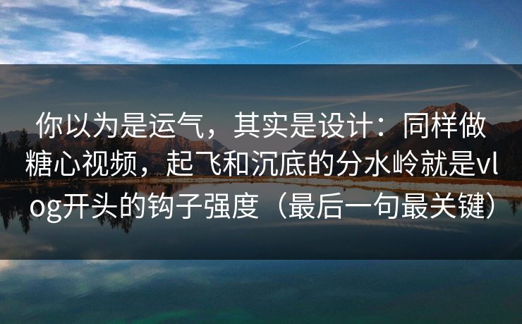 你以为是运气，其实是设计：同样做糖心视频，起飞和沉底的分水岭就是vlog开头的钩子强度（最后一句最关键）